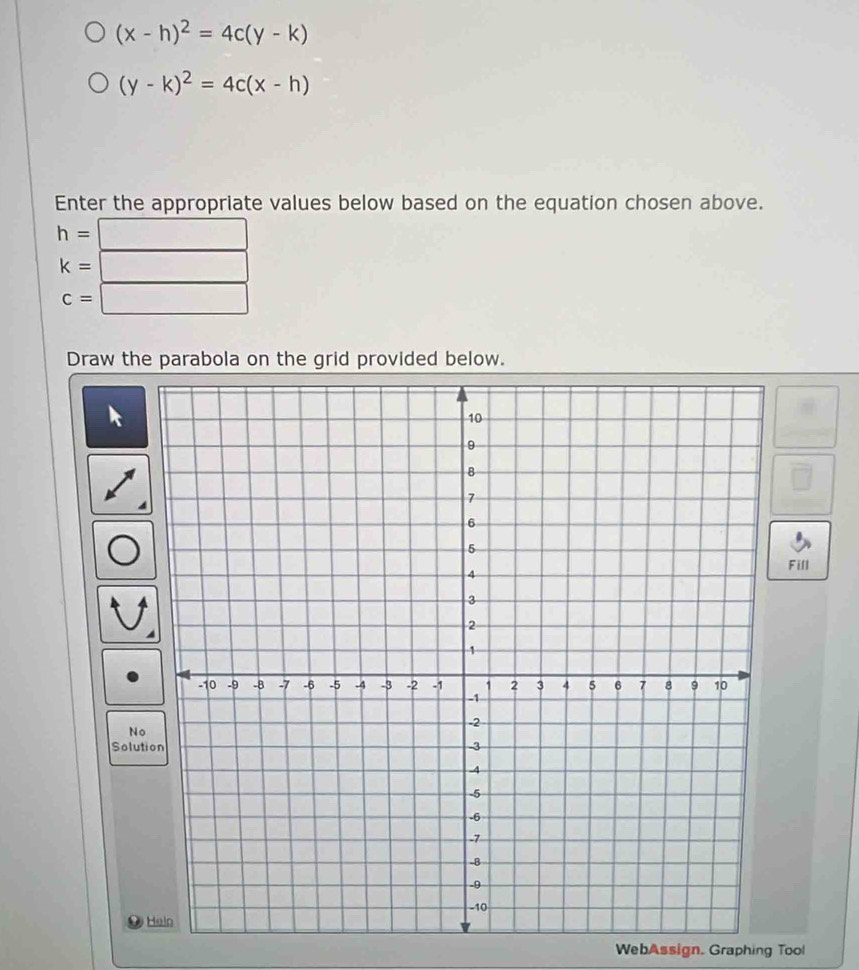 (x-h)^2=4c(y-k)
(y-k)^2=4c(x-h)
Enter the appropriate values below based on the equation chosen above.
h= PM= □ /□  
k=
c= □  
Draw the parabola on the grid provided below. 
Fill 
No 
Solution 
WebAssign. Graphing Tool