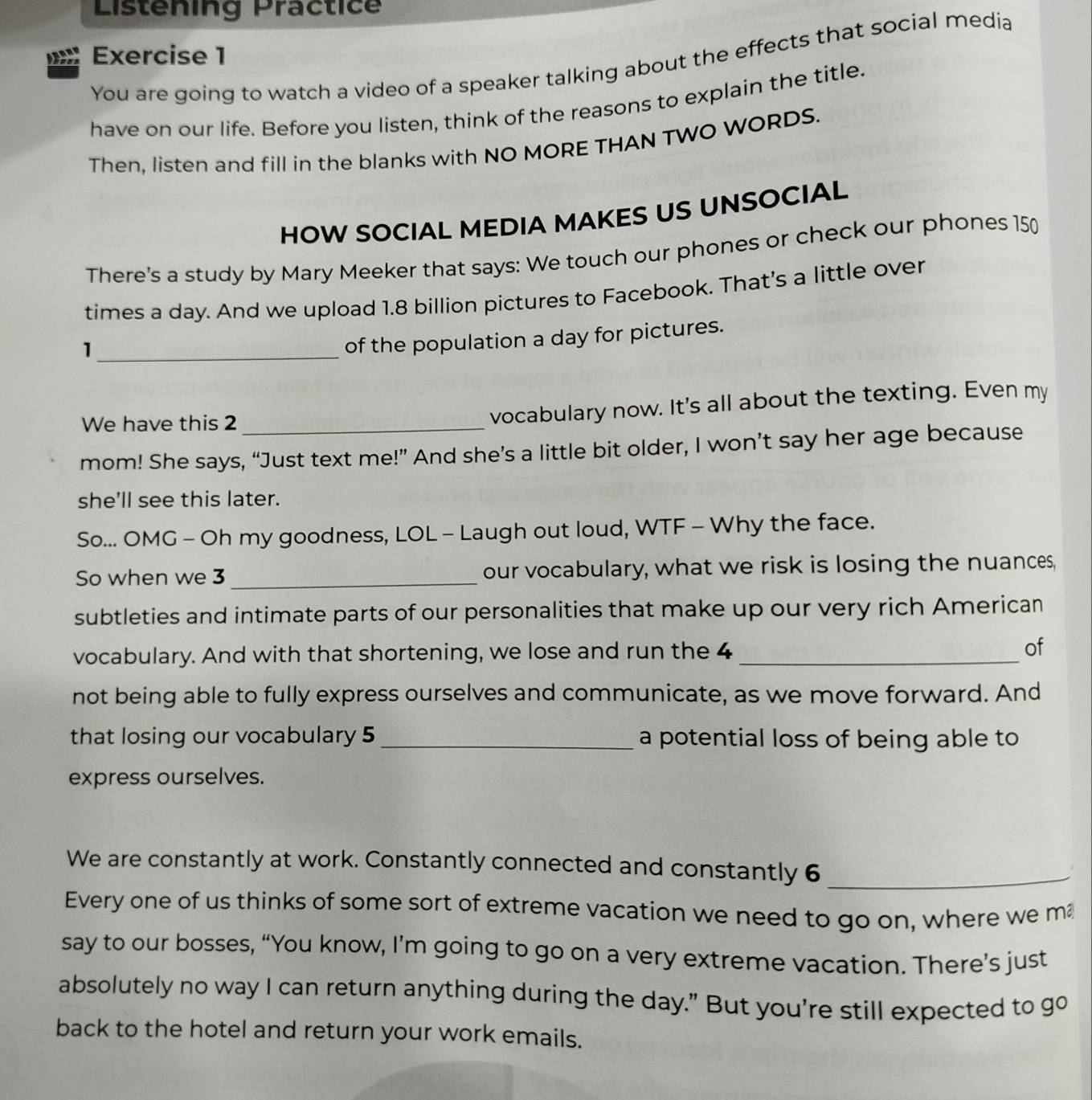 Listening Practice 
Exercise 1 
You are going to watch a video of a speaker talking about the effects that social media 
have on our life. Before you listen, think of the reasons to explain the title. 
Then, listen and fill in the blanks with NO MORE THAN TWO WORDS. 
HOW SOCIAL MEDIA MAKES US UNSOCIAL 
There's a study by Mary Meeker that says: We touch our phones or check our phones 150
times a day. And we upload 1.8 billion pictures to Facebook. That's a little over 
_1 
of the population a day for pictures. 
We have this 2_ 
vocabulary now. It's all about the texting. Even my 
mom! She says, “Just text me!” And she’s a little bit older, I won’t say her age because 
she'll see this later. 
So... OMG - Oh my goodness, LOL - Laugh out loud, WTF - Why the face. 
So when we 3 _our vocabulary, what we risk is losing the nuances, 
subtleties and intimate parts of our personalities that make up our very rich American 
vocabulary. And with that shortening, we lose and run the 4 _of 
not being able to fully express ourselves and communicate, as we move forward. And 
that losing our vocabulary 5 _a potential loss of being able to 
express ourselves. 
We are constantly at work. Constantly connected and constantly 6 _ 
Every one of us thinks of some sort of extreme vacation we need to go on, where we m 
say to our bosses, “You know, I’m going to go on a very extreme vacation. There’s just 
absolutely no way I can return anything during the day." But you're still expected to go 
back to the hotel and return your work emails.