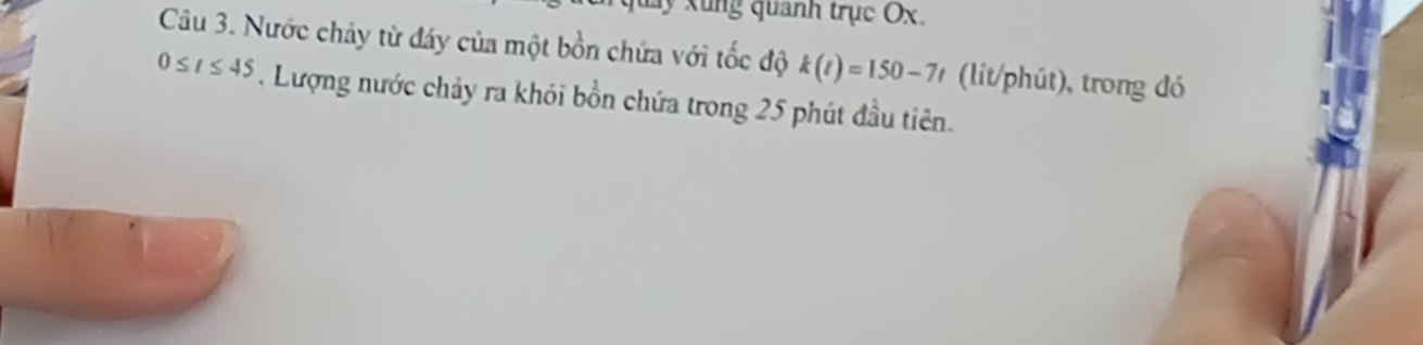 muy xung quanh trục Ox. 
Câu 3. Nước chảy từ đáy của một bồn chứa với tốc độ k(t)=150-7t (lit/phút), trong đó
0≤ t≤ 45 , Lượng nước chảy ra khỏi bồn chứa trong 25 phút đầu tiên.