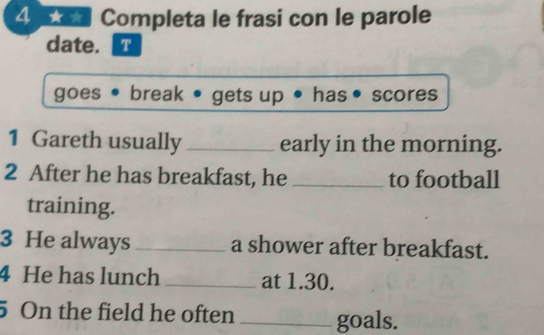 Completa le frasi con le parole 
date. @ 
goes • break • gets up has • scores 
1 Gareth usually_ early in the morning. 
2 After he has breakfast, he _to football 
training. 
3 He always_ a shower after breakfast. 
4 He has lunch _at 1.30. 
5 On the field he often _goals.