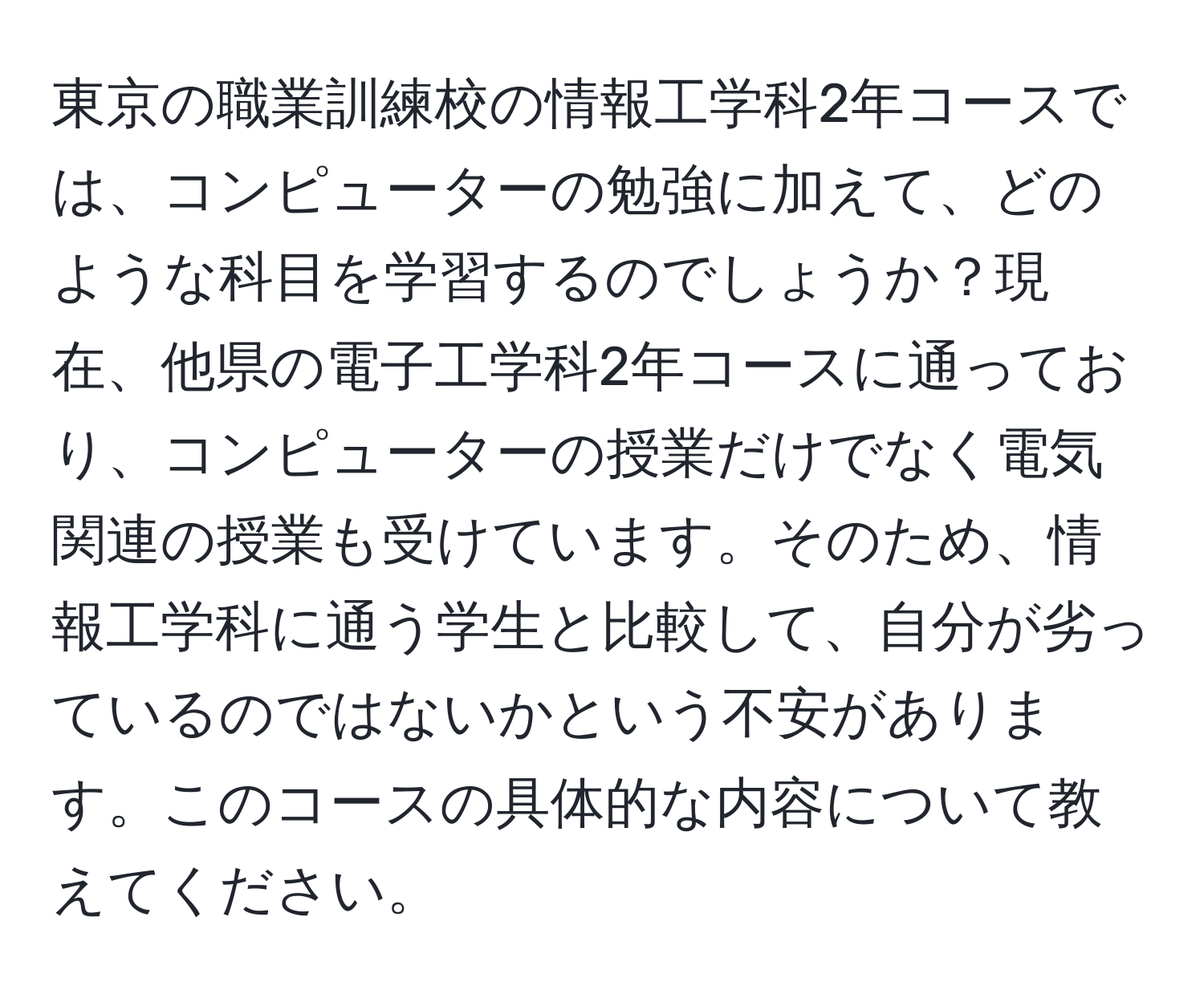 東京の職業訓練校の情報工学科2年コースでは、コンピューターの勉強に加えて、どのような科目を学習するのでしょうか？現在、他県の電子工学科2年コースに通っており、コンピューターの授業だけでなく電気関連の授業も受けています。そのため、情報工学科に通う学生と比較して、自分が劣っているのではないかという不安があります。このコースの具体的な内容について教えてください。