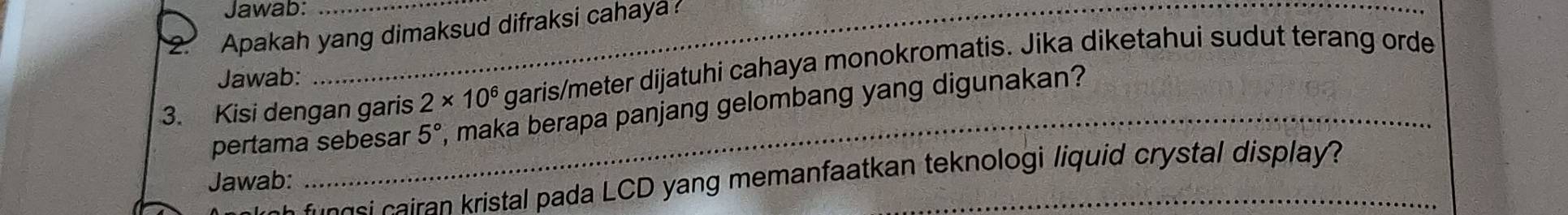 Jawab: 
2. Apakah yang dimaksud difraksi cahaya 
3. Kisi dengan garis 2* 10^6 garis/meter dijatuhi cahaya monokromatis. Jika diketahui sudut terang orde 
Jawab: 
pertama sebesar 5° , maka berapa panjang gelombang yang digunakan? 
Jawab: 
g s airan kristal pada LCD yang memanfaatkan teknologi liquid crystal display?