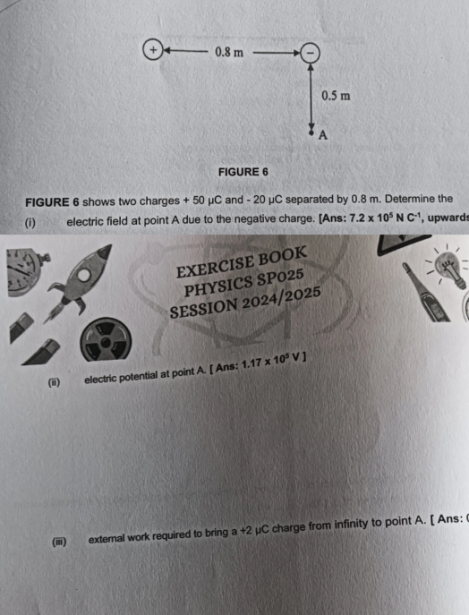 FIGURE 6 
FIGURE 6 shows two charges + 50 μC and - 20 μC separated by 0.8 m. Determine the 
(i) electric field at point A due to the negative charge. [Ans: 7.2* 10^5NC^(-1) , upwards 
EXERCISE BOOK 
PHYSICS SP025 
SESSION 2024/2025 
(ii) electric potential at point A. [ Ans: 1.17* 10^5VJ
(iiii) external work required to bring a +2 μC charge from infinity to point A. [ Ans: (