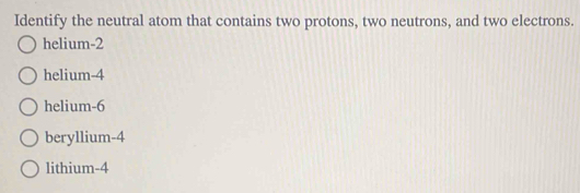 Identify the neutral atom that contains two protons, two neutrons, and two electrons.
helium -2
helium -4
helium -6
beryllium -4
lithium -4