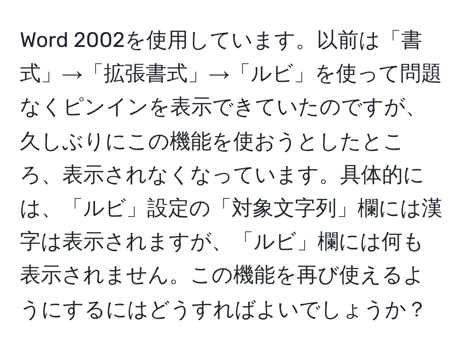 Word 2002を使用しています。以前は「書式」→「拡張書式」→「ルビ」を使って問題なくピンインを表示できていたのですが、久しぶりにこの機能を使おうとしたところ、表示されなくなっています。具体的には、「ルビ」設定の「対象文字列」欄には漢字は表示されますが、「ルビ」欄には何も表示されません。この機能を再び使えるようにするにはどうすればよいでしょうか？