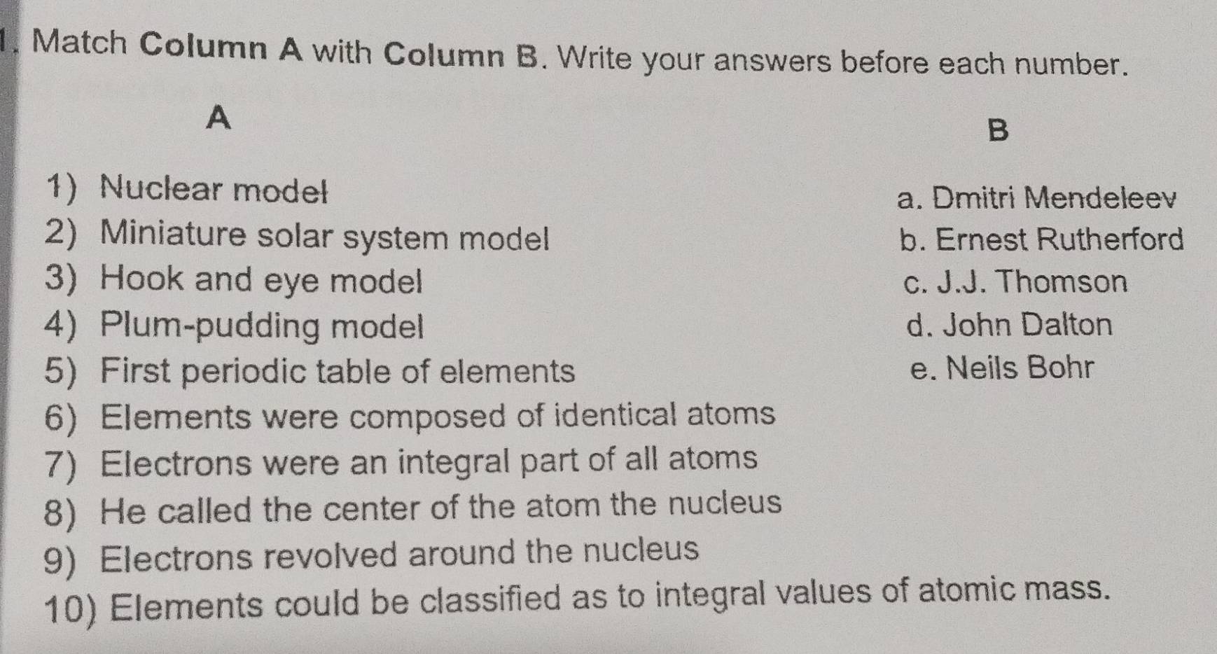 Match Column A with Column B. Write your answers before each number.
A
B
1) Nuclear model
a. Dmitri Mendeleev
2) Miniature solar system model b. Ernest Rutherford
3) Hook and eye model c. J.J. Thomson
4) Plum-pudding model d. John Dalton
5) First periodic table of elements e. Neils Bohr
6) Elements were composed of identical atoms
7) Electrons were an integral part of all atoms
8) He called the center of the atom the nucleus
9) Electrons revolved around the nucleus
10) Elements could be classified as to integral values of atomic mass.