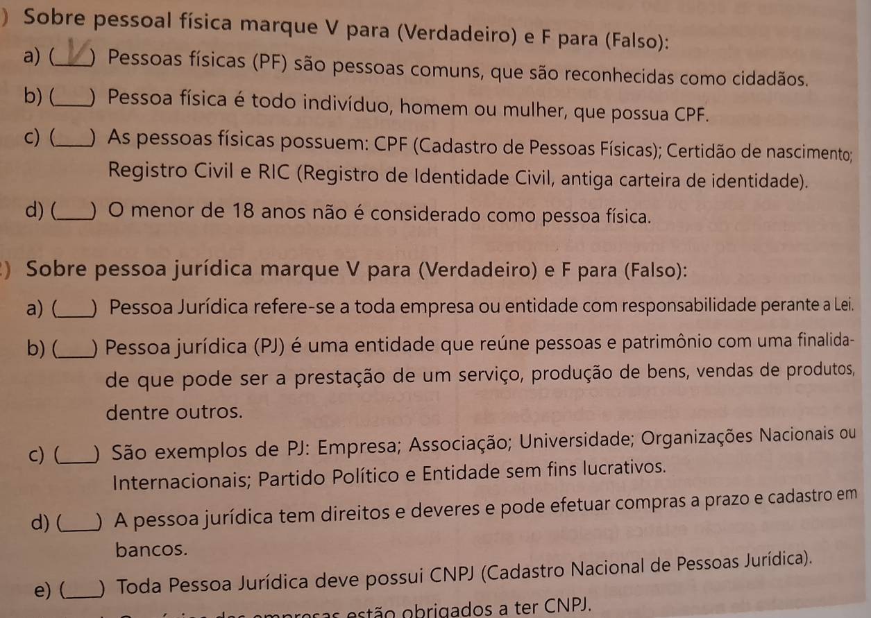 ) Sobre pessoal física marque V para (Verdadeiro) e F para (Falso): 
a) (_ ) Pessoas físicas (PF) são pessoas comuns, que são reconhecidas como cidadãos. 
b) (_ ) Pessoa física é todo indivíduo, homem ou mulher, que possua CPF. 
c) (_ ) As pessoas físicas possuem: CPF (Cadastro de Pessoas Físicas); Certidão de nascimento; 
Registro Civil e RIC (Registro de Identidade Civil, antiga carteira de identidade). 
d) (_ ) O menor de 18 anos não é considerado como pessoa física. 
2) Sobre pessoa jurídica marque V para (Verdadeiro) e F para (Falso): 
a) (_ ) Pessoa Jurídica refere-se a toda empresa ou entidade com responsabilidade perante a Lei. 
b)(_ ) Pessoa jurídica (PJ) é uma entidade que reúne pessoas e patrimônio com uma finalida- 
de que pode ser a prestação de um serviço, produção de bens, vendas de produtos, 
dentre outros. 
c) (_ ) São exemplos de PJ: Empresa; Associação; Universidade; Organizações Nacionais ou 
Internacionais; Partido Político e Entidade sem fins lucrativos. 
d)(_ ) A pessoa jurídica tem direitos e deveres e pode efetuar compras a prazo e cadastro em 
bancos. 
e) (_ ) Toda Pessoa Jurídica deve possui CNPJ (Cadastro Nacional de Pessoas Jurídica). 
oras estão obrigados a ter CNPJ.