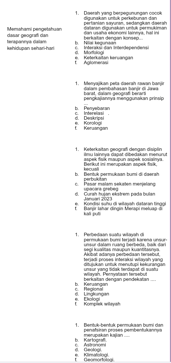 Daerah yang berpegunungan cocok
digunakan untuk perkebunan dan
pertanian sayuran, sedangkan daerah
Memahami pengetahuan dataran digunakan untuk permukiman
dan usaha ekonomi lainnya, hal ini
dasar geografi dan berkaitan dengan konsep...
terapannya dalam b. Nilai kegunaan
kehidupan sehari-hari c. Interaksi dan Interdependensi
d. Morfologi
e. Keterkaitan keruangan
f. Aglomerasi
1. Menyajikan peta daerah rawan banjir
dalam pembahasan banjir di Jawa
barat, dalam geografi berarti
pengkajiannya menggunakan prinsip
b. Penyebaran
c. Interelasi
d. Deskripsi
e. Korologi
f. Keruangan
1. Keterkaitan geografi dengan disiplin
ilmu lainnya dapat dibedakan menurut
aspek fisik maupun aspek sosialnya
Berikut ini merupakan aspek fisik,
kecuali
b. Bentuk permukaan bumi di daerah
perbukitan
c. Pasar malam sekaten menjelang
upacara grebeg
d. Curah hujan ekstrem pada bulan
Januari 2023
e. Kondisi suhu di wilayah dataran tinggi
f. Banjir lahar dingin Merapi meluap di
kali puti
1. Perbedaan suatu wilayah di
permukaan bumi terjadi karena unsur-
unsur dalam ruang berbeda, baik dari
segi kualitas maupun kuantitasnya.
Akibat adanya perbedaan tersebut,
terjadi proses interaksi wilayah yang
ditujukan untuk menutupi kēkurängān
unsur yang tidak terdapat di suatu
wilayah. Pernyataan tersebut
berkaitan dengan pendekatan ....
b. Keruangan
c. Regional
d. Lingkungan
e. Ekologi
f. Komplek wilayah
1. Bentuk-bentuk permukaan bumi dan
penafsiran proses pembentukannya
merupakan kajian ....
b. Kartografi.
c. Astronomi
d. Geologi.
e. Klimatologi.
f. Geomorfologi.