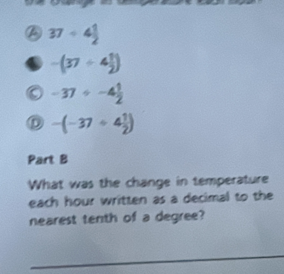 37/ 4 1/2 
-(37/ 4 1/2 )
-37+-4 1/2 
D -(-37/ 4 1/2 )
Part B 
What was the change in temperature 
each hour written as a decimal to the 
nearest tenth of a degree? 
_