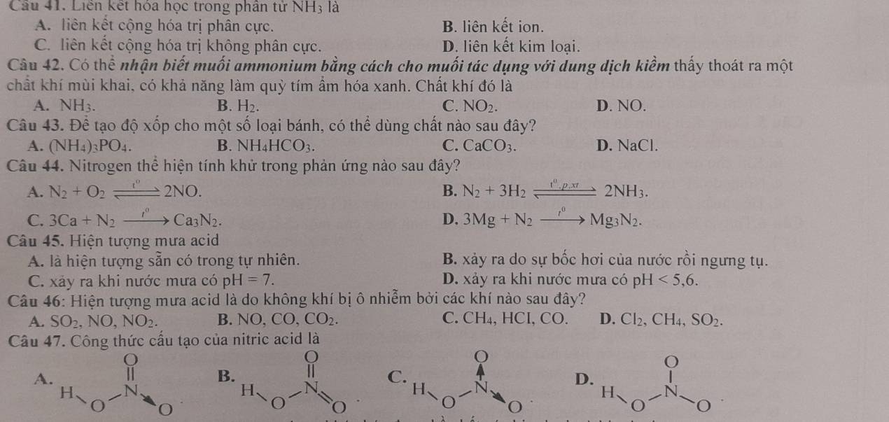 Liên kết hóa học trong phân tử NH_3 là
A. liên kết cộng hóa trị phân cực. B. liên kết ion.
C. liên kết cộng hóa trị không phân cực. D. liên kết kim loại.
Câu 42. Có thể nhận biết muối ammonium bằng cách cho muối tác dụng với dung dịch kiểm thấy thoát ra một
chất khí mùi khai, có khả năng làm quỳ tím ẩm hóa xanh. Chất khí đó là
B. H_2. C. NO_2.
NH_3. D. NO.
Câu 43. Để tạo độ xốp cho một số loại bánh, có thể dùng chất nào sau đây?
A. (NH_4)_3PO_4. B. NH_4HCO_3. C. CaCO_3. D. NaCl.
Câu 44. Nitrogen thể hiện tính khử trong phản ứng nào sau đây?
A. N_2+O_2leftharpoons 2NO. B. N_2+3H_2leftharpoons 2NH_3.
C. 3Ca+N_2to Ca_3N_2. D. 3Mg+N_2to Mg_3N_2.
Câu 45. Hiện tượng mưa acid
A. là hiện tượng sẵn có trong tự nhiên. B. xảy ra do sự bốc hơi của nước rồi ngưng tụ.
C. xảy ra khi nước mưa có pH=7. D. xảy ra khi nước mưa có pH <5,6.
Câu 46: Hiện tượng mưa acid là do không khí bị ô nhiễm bởi các khí nào sau đây?
A. SO_2,NO,NO_2. B. NO,CO,CO_2. C. CH₄, HCl, CO. D. Cl_2,CH_4,SO_2.
Câu 47. Công thức cấu tạo của nitric acid là
A
B
C
D