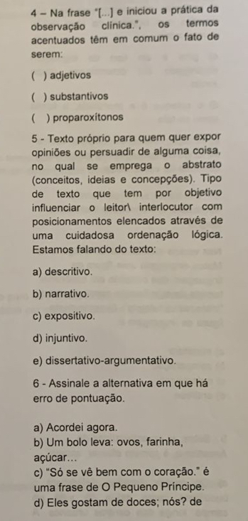 Na frase "[...] e iniciou a prática da
observação clínica.", os termos
acentuados têm em comum o fato de
serem:
( ) adjetivos
 ) substantivos
 ) proparoxítonos
5 - Texto próprio para quem quer expor
opiniões ou persuadir de alguma coisa,
no qual se emprega o abstrato
(conceitos, ideias e concepções). Tipo
de texto que tem por objetivo
influenciar o leitor interlocutor com
posicionamentos elencados através de
uma cuidadosa ordenação lógica.
Estamos falando do texto:
a) descritivo.
b) narrativo.
c) expositivo.
d) injuntivo.
e) dissertativo-argumentativo.
6 - Assinale a alternativa em que há
erro de pontuação.
a) Acordei agora.
b) Um bolo leva: ovos, farinha,
açúcar...
c) "Só se vê bem com o coração." é
uma frase de O Pequeno Príncipe.
d) Eles gostam de doces; nós? de