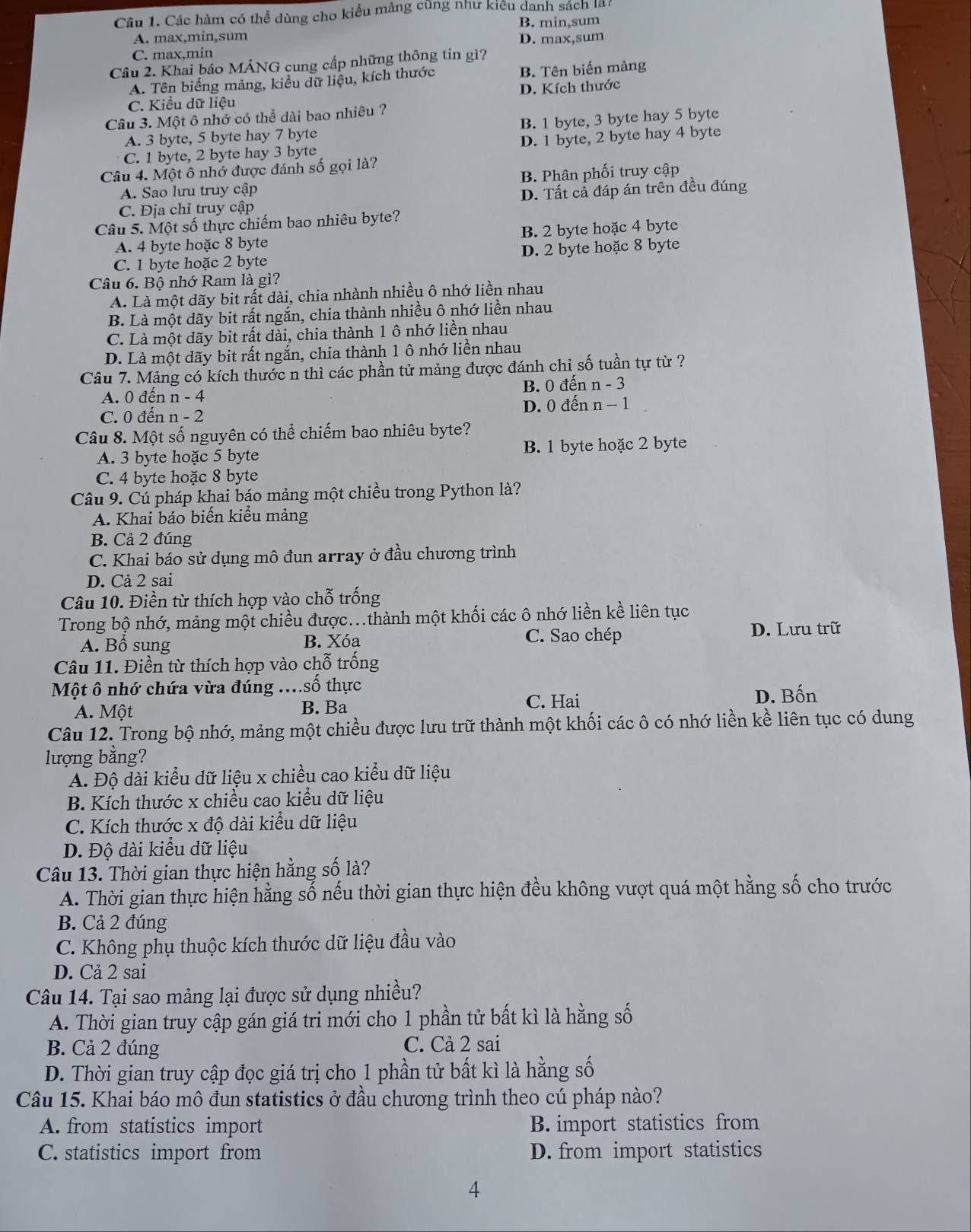 Các hàm có thể dùng cho kiểu mảng cũng như kiểu danh sách là
A. max,min,sum B. min,sum
C. max,min D. max,sum
Câu 2. Khai báo MẢNG cung cấp những thông tin gì?
A. Tên biếng mảng, kiểu dữ liệu, kích thước B. Tên biến mảng
D. Kích thước
C. Kiểu dữ liệu
Câu 3. Một ô nhớ có thể dài bao nhiêu ?
A. 3 byte, 5 byte hay 7 byte B. 1 byte, 3 byte hay 5 byte
C. 1 byte, 2 byte hay 3 byte D. 1 byte, 2 byte hay 4 byte
Câu 4. Một ô nhớ được đánh số gọi là?
A. Sao lưu truy cập B. Phân phối truy cập
C. Địa chỉ truy cập D. Tất cả đáp án trên đều đúng
Câu 5. Một số thực chiếm bao nhiêu byte?
A. 4 byte hoặc 8 byte B. 2 byte hoặc 4 byte
C. 1 byte hoặc 2 byte D. 2 byte hoặc 8 byte
Câu 6. Bộ nhớ Ram là gì?
A. Là một dãy bit rất dài, chia nhành nhiều ô nhớ liền nhau
B. Là một dãy bit rất ngắn, chia thành nhiều ô nhớ liền nhau
C. Là một dãy bit rất dài, chia thành 1 ô nhớ liền nhau
D. Là một dãy bit rất ngắn, chia thành 1 ô nhớ liền nhau
Câu 7. Mảng có kích thước n thì các phần tử mảng được đánh chỉ số tuần tự từ ?
A. 0 đến n - 4 B. 0 đến n - 3
C. 0 đến n - 2 D. 0 đến n − 1
Câu 8. Một số nguyên có thể chiếm bao nhiêu byte?
A. 3 byte hoặc 5 byte B. 1 byte hoặc 2 byte
C. 4 byte hoặc 8 byte
Câu 9. Cú pháp khai báo mảng một chiều trong Python là?
A. Khai báo biến kiểu mảng
B. Cả 2 đúng
C. Khai báo sử dụng mô đun array ở đầu chương trình
D. Cả 2 sai
Câu 10. Điền từ thích hợp vào chỗ trống
Trong bộ nhớ, mảng một chiều được...thành một khối các ô nhớ liền kề liên tục
A. Bổ sung B. Xóa C. Sao chép
D. Lưu trữ
Câu 11. Điền từ thích hợp vào chỗ trống
Một ô nhớ chứa vừa đúng ....số thực
A. Một B. Ba C. Hai
D. Bốn
Câu 12. Trong bộ nhớ, mảng một chiều được lưu trữ thành một khối các ô có nhớ liền kề liên tục có dung
lượng bằng?
A. Độ dài kiểu dữ liệu x chiều cao kiểu dữ liệu
B. Kích thước x chiều cao kiểu dữ liệu
C. Kích thước x độ dài kiểu dữ liệu
D. Độ dài kiểu dữ liệu
Câu 13. Thời gian thực hiện hằng số là?
A. Thời gian thực hiện hằng số nếu thời gian thực hiện đều không vượt quá một hằng số cho trước
B. Cả 2 đúng
C. Không phụ thuộc kích thước dữ liệu đầu vào
D. Cả 2 sai
Câu 14. Tại sao mảng lại được sử dụng nhiều?
A. Thời gian truy cập gán giá tri mới cho 1 phần tử bất kì là hằng số
B. Cả 2 đúng C. Cả 2 sai
D. Thời gian truy cập đọc giá trị cho 1 phần tử bất kì là hằng số
Câu 15. Khai báo mô đun statistics ở đầu chương trình theo cú pháp nào?
A. from statistics import B. import statistics from
C. statistics import from D. from import statistics
4