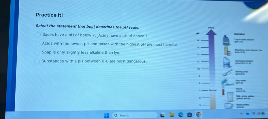 Practice It!
Select the statement that best describes the pH scale.
Bases have a pH of below 7. Acids have a pH of above 7.
Examples
Acids with the lowest pH and bases with the highest pH are most harmful.
Seaches, over cener
Soap is only slightly less alkaline than lye.
Substances with a pH between 6-8 are most dangerous.
"
10
5
Search