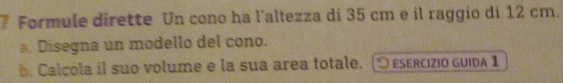 Formule dirette Un cono ha l'altezza di 35 cm e il raggio di 12 cm. 
a. Disegna un modello del cono. 
b. Calcola il suo volume e la sua area totale. (5 esercizio guida 1