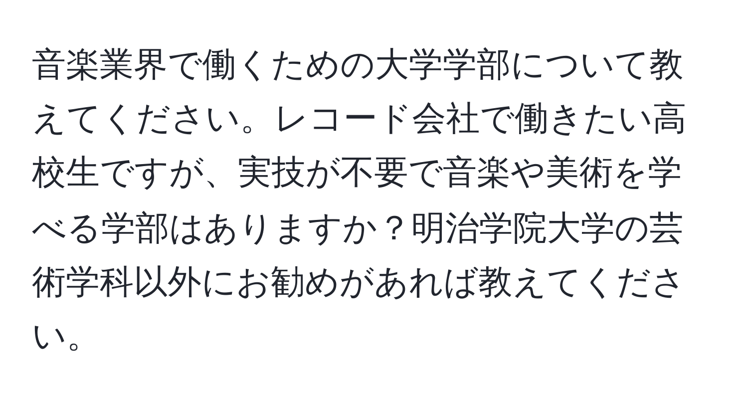 音楽業界で働くための大学学部について教えてください。レコード会社で働きたい高校生ですが、実技が不要で音楽や美術を学べる学部はありますか？明治学院大学の芸術学科以外にお勧めがあれば教えてください。