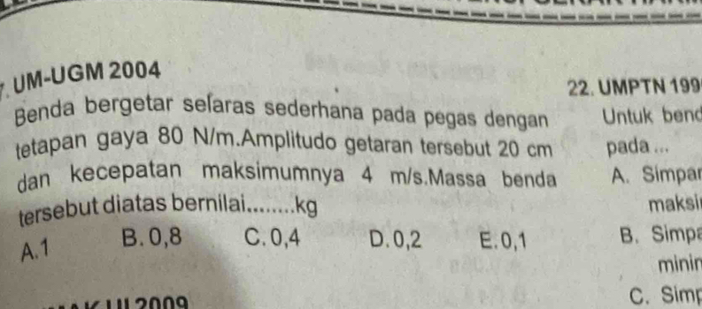 UM-UGM 2004
22. UMPTN 199
Benda bergetar seíaras sederhana pada pegas dengan Untuk bend
tetapan gaya 80 N/m.Amplitudo getaran tersebut 20 cm pada ...
dan kecepatan maksimumnya 4 m/s.Massa benda A. Simpar
tersebut diatas bernilai_ ….. kg maksi
A. 1
B. 0,8 C. 0,4 D. 0,2 E. 0,1 B. Simpa
minin
C. Simp