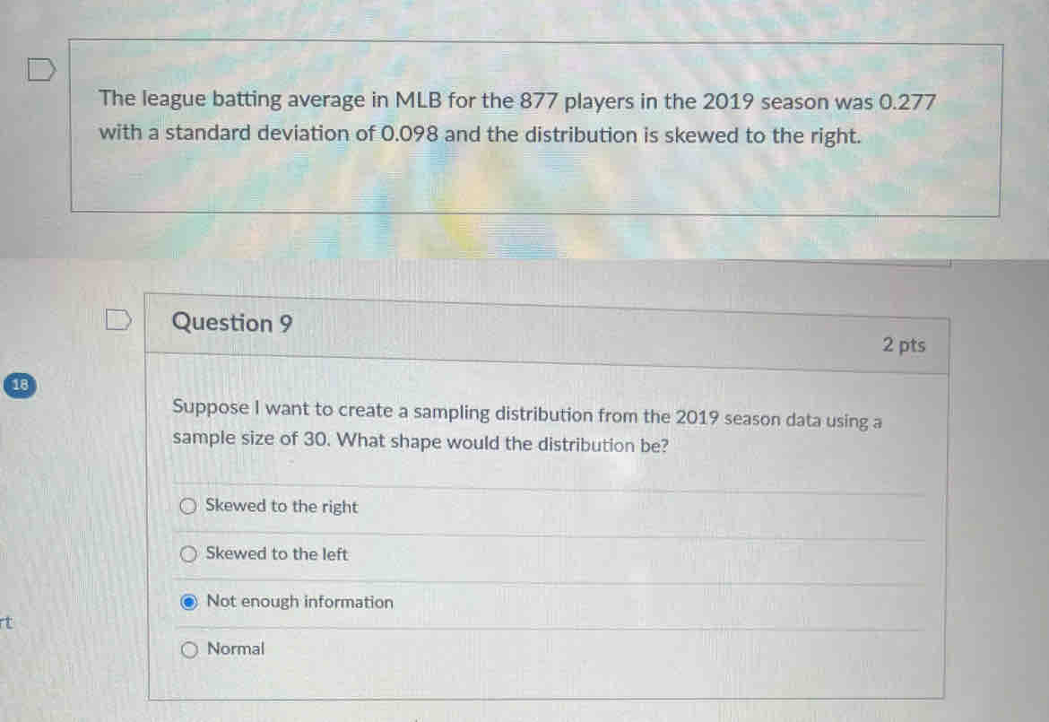 The league batting average in MLB for the 877 players in the 2019 season was 0.277
with a standard deviation of 0.098 and the distribution is skewed to the right.
Question 9
2 pts
18
Suppose I want to create a sampling distribution from the 2019 season data using a
sample size of 30. What shape would the distribution be?
Skewed to the right
Skewed to the left
Not enough information
Normal