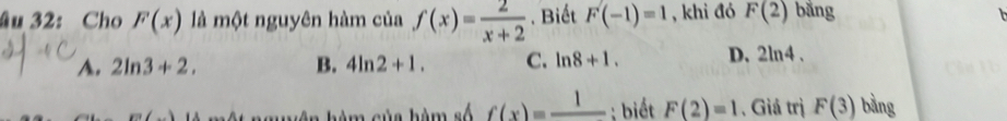 âu 32: Cho F(x) là một nguyên hàm của f(x)= 2/x+2 . Biết F(-1)=1 , khi đó F(2) bằng
A. 2ln 3+2. B. 4ln 2+1. C. ln 8+1. D. 2ln 4.
m∠ 1 c ủ a hàm số f(x)=frac 1; biết F(2)=1 , Giá trị F(3) bằng