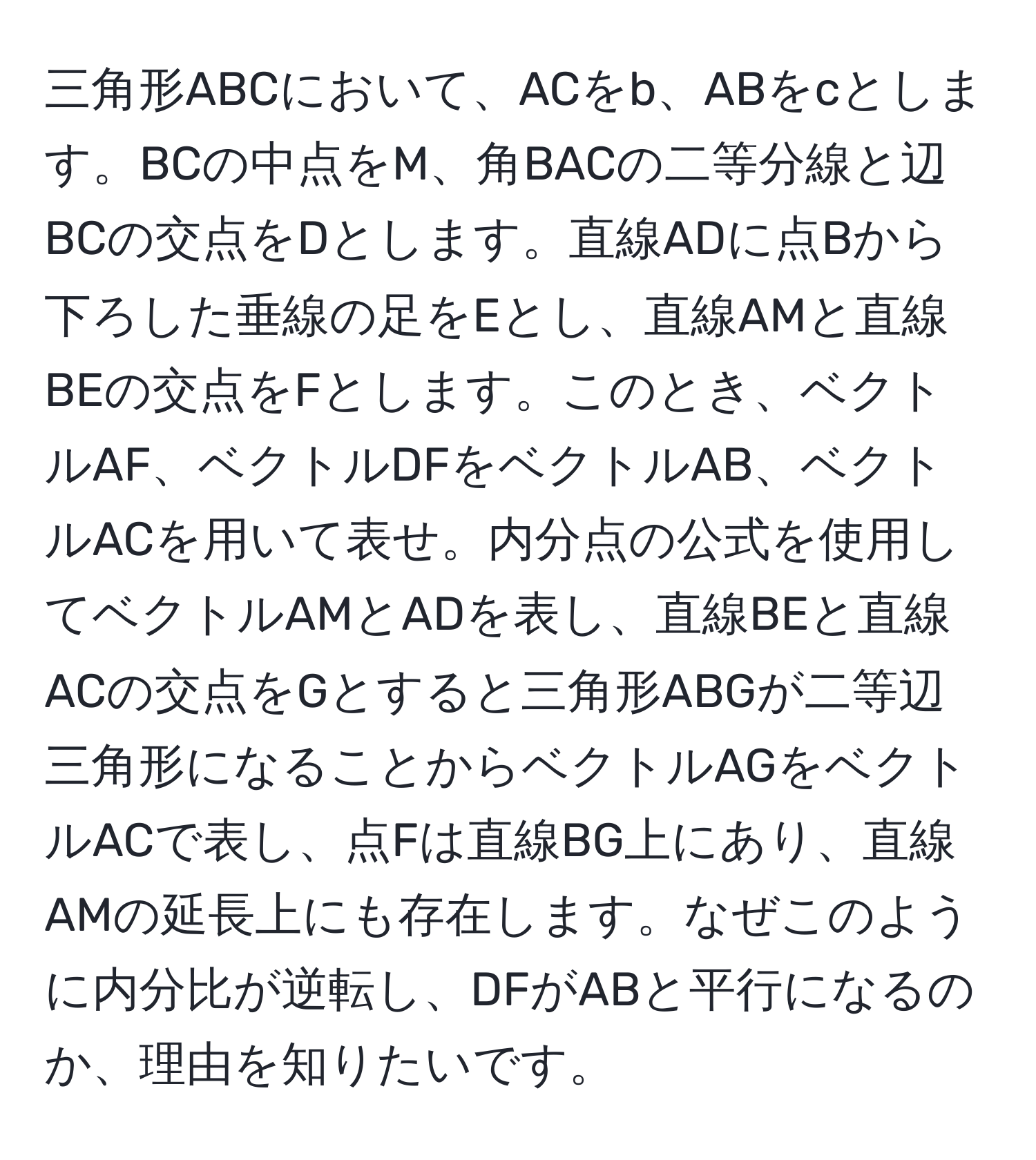 三角形ABCにおいて、ACをb、ABをcとします。BCの中点をM、角BACの二等分線と辺BCの交点をDとします。直線ADに点Bから下ろした垂線の足をEとし、直線AMと直線BEの交点をFとします。このとき、ベクトルAF、ベクトルDFをベクトルAB、ベクトルACを用いて表せ。内分点の公式を使用してベクトルAMとADを表し、直線BEと直線ACの交点をGとすると三角形ABGが二等辺三角形になることからベクトルAGをベクトルACで表し、点Fは直線BG上にあり、直線AMの延長上にも存在します。なぜこのように内分比が逆転し、DFがABと平行になるのか、理由を知りたいです。