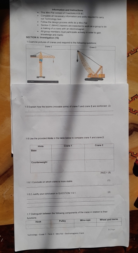 Information and Instructions
This Mini-Pat consist of 3 sections A B &C
Complete all necessary information and skills required to carry
out Technology task
Follow the design process skills do a Mini-Pat
Section C (MAKE) leaners are expected to work as a group to do
a making of a crane with an electromagnet.
All group members must participate actively in order to gain
knowledge and marks
SECTION A: Investigation (15)
1 Examine pictures of cranes and respond to the following questions:
Crane 1 Crane 2
1.5 Explain how the booms (movable arms) of crane 1 and crane 2 are reinforced. (2)
_
_
1.6 Use the provided Hints in the table below to compare crane 1 and crane 2
1.6.1 Conclude on which crane is more stable (1)
_
_
1.6.2 Justify your conclusion in QUESTION 1.6.1. (2)
_
_
1.7 Distinguish between the following components of the crane in relation to their
Technology - Grade 7 - Term 3 - Mini-Pat - Electromagnetic Crane