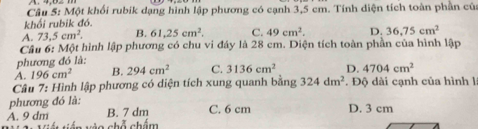 Một khối rubik dạng hình lập phương có cạnh 3,5 cm. Tính diện tích toàn phần của
khối rubik đó.
A. 73, 5cm^2. B. 61, 25cm^2. C. 49cm^2. D. 36, 75cm^2
Câu 6: Một hình lập phương có chu vi đáy là 28 cm. Diện tích toàn phần của hình lập
phương đó là:
A. 196cm^2 B. 294cm^2 C. 3136cm^2 D. 4704cm^2
Câu 7: Hình lập phương có diện tích xung quanh bằng 324dm^2. Độ dài cạnh của hình là
phương đó là:
A. 9 dm B. 7 dm C. 6 cm D. 3 cm
vào chỗ chấm