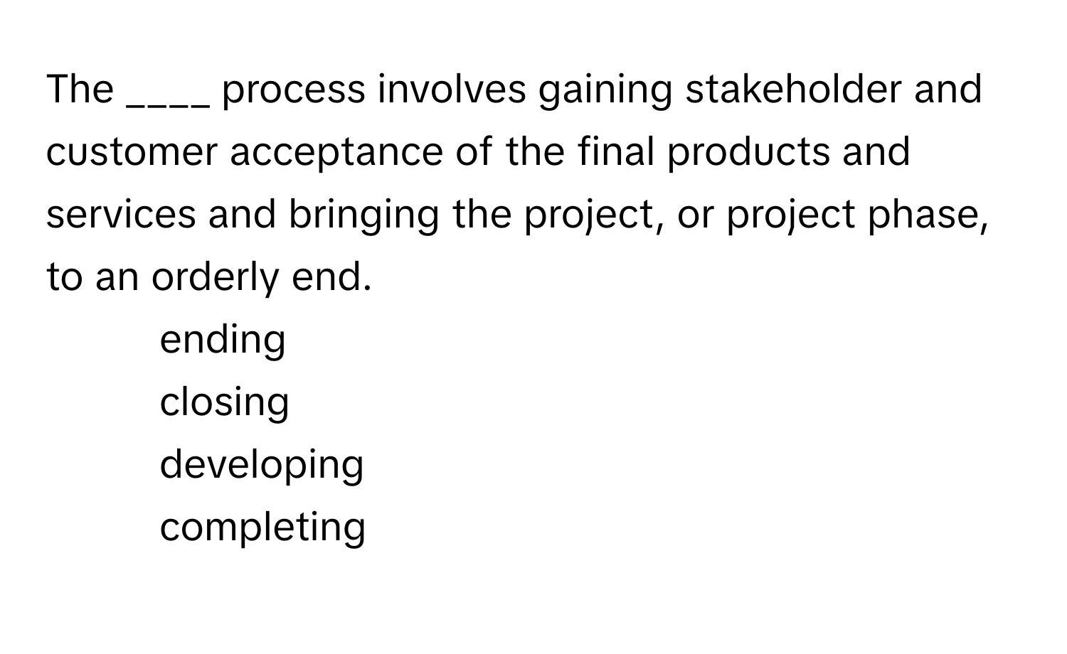 The ____ process involves gaining stakeholder and customer acceptance of the final products and services and bringing the project, or project phase, to an orderly end.

1) ending 
2) closing 
3) developing 
4) completing