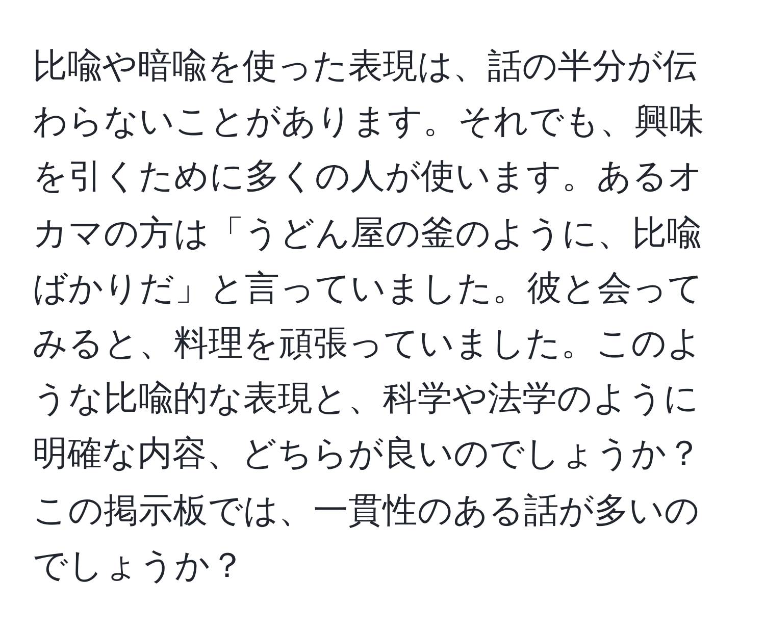 比喩や暗喩を使った表現は、話の半分が伝わらないことがあります。それでも、興味を引くために多くの人が使います。あるオカマの方は「うどん屋の釜のように、比喩ばかりだ」と言っていました。彼と会ってみると、料理を頑張っていました。このような比喩的な表現と、科学や法学のように明確な内容、どちらが良いのでしょうか？この掲示板では、一貫性のある話が多いのでしょうか？