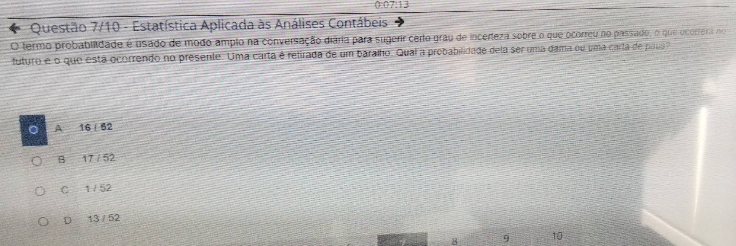 0:07:13 
Questão 7/10 - Estatística Aplicada às Análises Contábeis
O termo probabilidade é usado de modo amplo na conversação diária para sugerir certo grau de incerteza sobre o que ocorreu no passado, o que ocorrerá no
futuro e o que está ocorrendo no presente. Uma carta é retirada de um baralho. Qual a probabilidade dela ser uma dama ou uma carta de paus?
A 16/52
B 17/52
C 1752
D 13 / 52
8
9
10