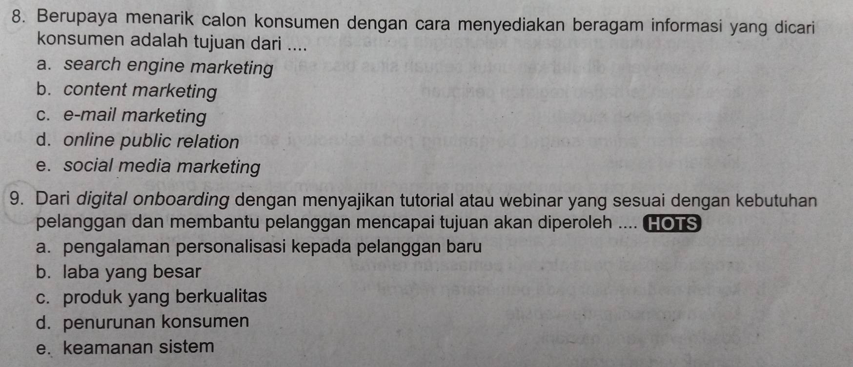 Berupaya menarik calon konsumen dengan cara menyediakan beragam informasi yang dicari
konsumen adalah tujuan dari ....
a. search engine marketing
b. content marketing
c. e-mail marketing
d. online public relation
e. social media marketing
9. Dari digital onboarding dengan menyajikan tutorial atau webinar yang sesuai dengan kebutuhan
pelanggan dan membantu pelanggan mencapai tujuan akan diperoleh .... HOTS
a. pengalaman personalisasi kepada pelanggan baru
b. laba yang besar
c. produk yang berkualitas
d. penurunan konsumen
e. keamanan sistem