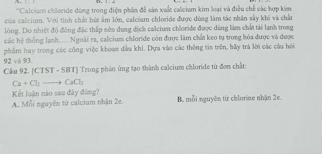 ! D.
*Calcium chloride dùng trong điện phân để sản xuất calcium kim loại và điều chế các hợp kim
của calcium. Với tính chất hút ẩm lớn, calcium chloride được dùng làm tác nhân sấy khí và chất
lỏng. Do nhiệt độ đông đặc thấp nên dung dịch calcium chloride được dùng làm chất tải lạnh trong
các hệ thống lạnh.... Ngoài ra, calcium chloride còn được làm chất keo tụ trong hóa dược và dược
phẩm hay trong các công việc khoan dầu khí. Dựa vào các thông tin trên, hãy trả lời các câu hỏi
92 và 93.
Câu 92. [CTST - SBT] Trong phản ứng tạo thành calcium chloride từ đơn chất:
Ca+Cl_2 _  CaCl_2
Kết luận nào sau đây đúng?
A. Mỗi nguyên từ calcium nhận 2e. B. mỗi nguyên tử chlorine nhận 2e.