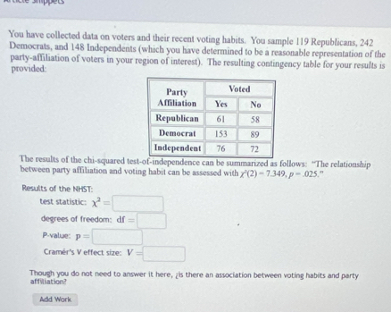 smppes 
You have collected data on voters and their recent voting habits. You sample 119 Republicans, 242
Democrats, and 148 Independents (which you have determined to be a reasonable representation of the 
party-affiliation of voters in your region of interest). The resulting contingency table for your results is 
provided: 
The results of the chi-squared tespendence can be summarized as follows: “The relationship 
between party affiliation and voting habit can be assessed with chi^3(2)=7.349, p=.025
Results of the NHST: 
test statistic: x^2=□
degrees of freedom: df f=□
P-value: p=□^ 
Cramér's V effect size: V=□
Though you do not need to answer it here, ¿is there an association between voting habits and party 
affiliation? 
Add Work