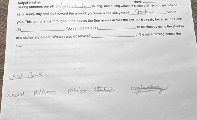 Name_ 
During summer, our (4)_ is long, and during winter, it is short. When you go outside 
on a sunny day and look toward the ground, you usually can see your (5)_ next to 
you. This can change throughout the day as the Sun moves across the sky, but it's really because the Earth 
(6)_ . You can create a (7) _to tell time by using the shadow 
of a stationary object. We can also observe (8)_ of the stars moving across the 
sky.