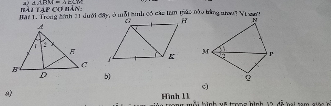 △ ABM=△ ECM. 
bảI Tập Cơ Bản:
Bài 1. Trong hình 11 dưới đây, ở mỗi hình có các tam giác nào bằng nhau? Vì sao?
b)
c)
a)
Hình 11
a trong mỗi hình vẽ trong hình 12, đễ hai tam giá c h