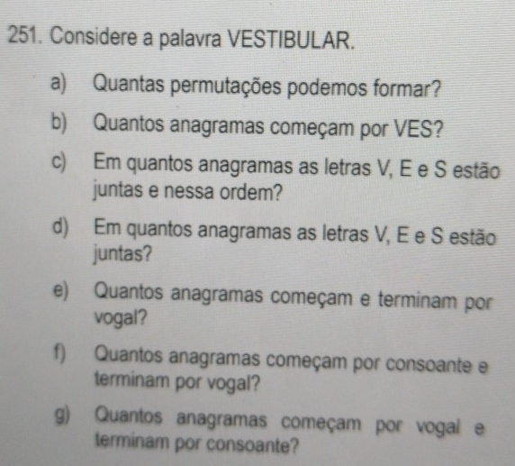 Considere a palavra VESTIBULAR. 
a) Quantas permutações podemos formar? 
b) Quantos anagramas começam por VES? 
c) Em quantos anagramas as letras V, É e S estão 
juntas e nessa ordem? 
d) Em quantos anagramas as letras V, E e S estão 
juntas? 
e) Quantos anagramas começam e terminam por 
vogal? 
f) Quantos anagramas começam por consoante e 
terminam por vogal? 
g) Quantos anagramas começam por vogal e 
terminam por consoante?