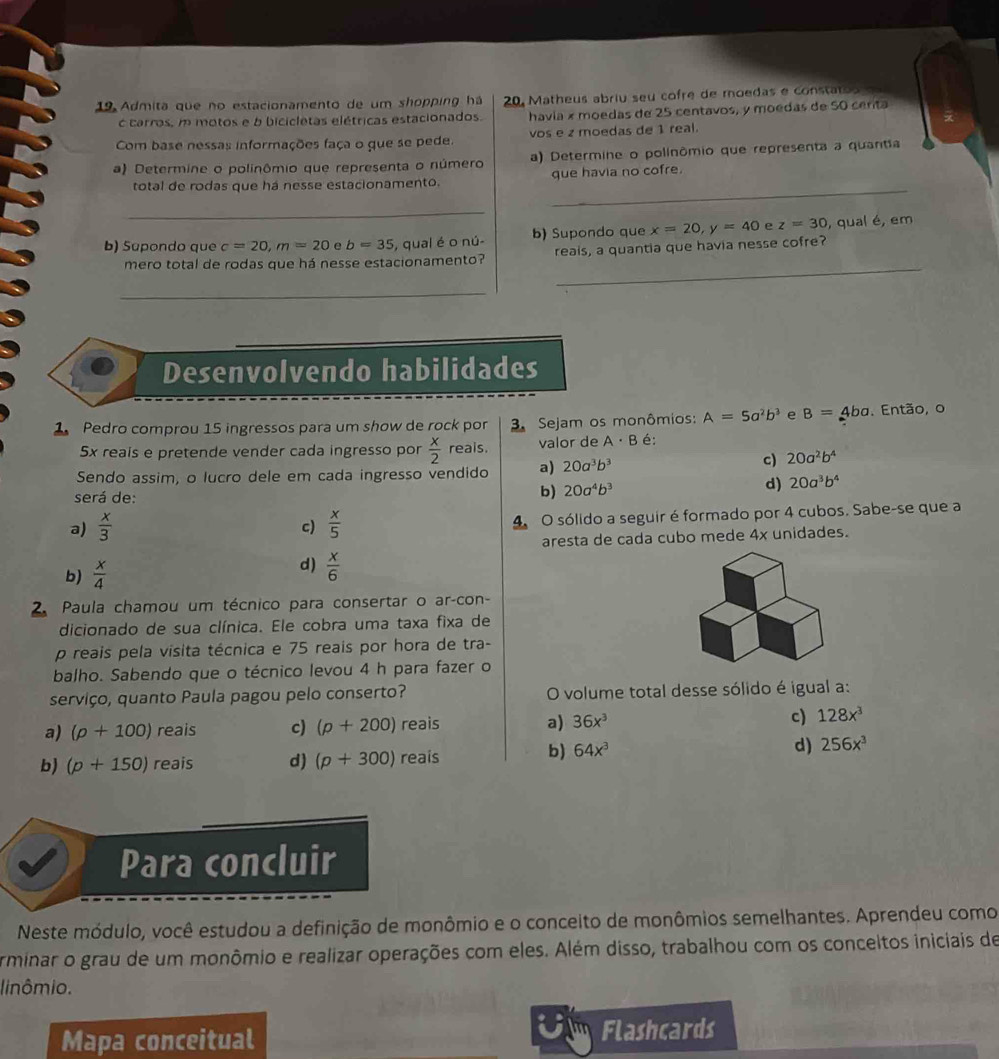 Admita que no estacionamento de um shopping há  20. Matheus abriu seu cofre de moedas e constato o 
c carros, m motos e b bicicletas elétricas estacionados. havía × moedas de 25 centavos, y moedas de 50 certa
Com base nessas informações faça o que se pede. vos e z moedas de 1 real.
a) Determine o polinômio que representa o número a) Determine o polinômio que representa a quantia
_
total de rodas que há nesse estacionamento. que havia no cofre.
_
b) Supondo que c=20,m=20 e b=35 , qual é o nú- b) Supondo que x=20,y=40 e z=30 , qual é, em
_
mero total de rodas que há nesse estacionamento? reais, a quantia que havia nesse cofre?
_
Desenvolvendo habilidades
1 Pedro comprou 15 ingressos para um show de rock por  3. Sejam os monômios: A=5a^2b^3 e B=4ba. Então, o
5x reais e pretende vender cada ingresso por  x/2  reals. valor de A· B é:
Sendo assim, o lucro dele em cada ingresso vendido a) 20a^3b^3
c) 20a^2b^4
será de:
b) 20a^4b^3
d) 20a^3b^4
a)  x/3   x/5  4 O sólido a seguir é formado por 4 cubos. Sabe-se que a
c)
aresta de cada cubo mede 4x unidades.
d)
b)  x/4   x/6 
2. Paula chamou um técnico para consertar o ar-con-
dicionado de sua clínica. Ele cobra uma taxa fixa de
p reais pela visita técnica e 75 reais por hora de tra-
balho. Sabendo que o técnico levou 4 h para fazer o
serviço, quanto Paula pagou pelo conserto? O volume total desse sólido é igual a:
a)
a) (p+100) reais c) (p+200) reais 36x^3 c) 128x^3
b) (p+150) reais d) (p+300) reais
b) 64x^3 d) 256x^3
Para concluir
Neste módulo, você estudou a definição de monômio e o conceito de monômios semelhantes. Aprendeu como
Arminar o grau de um monômio e realizar operações com eles. Além disso, trabalhou com os conceltos iniciais de
linômio.
Mapa conceitual
UFlashcards