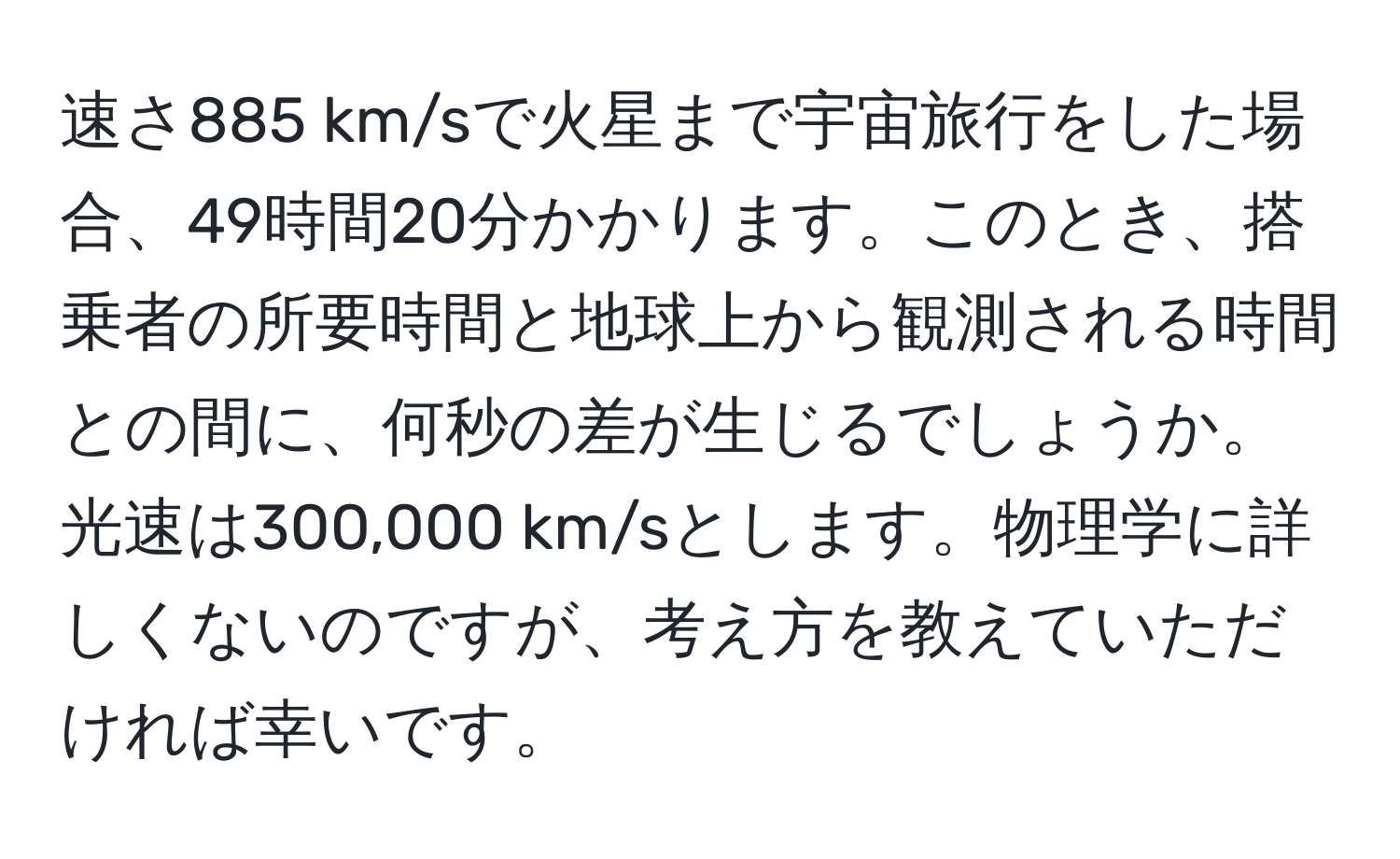 速さ885 km/sで火星まで宇宙旅行をした場合、49時間20分かかります。このとき、搭乗者の所要時間と地球上から観測される時間との間に、何秒の差が生じるでしょうか。光速は300,000 km/sとします。物理学に詳しくないのですが、考え方を教えていただければ幸いです。