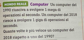 MONDO REALE Computer Un computer del 
1990 riusciva a svolgere 1 mega di 
operazioni al secondo. Un computer del 2018 
riesce a svolgere 1 giga di operazioni al 
secondo. 
Quante volte è più veloce un computer del 
2018 rispetto a uno del 1990?_