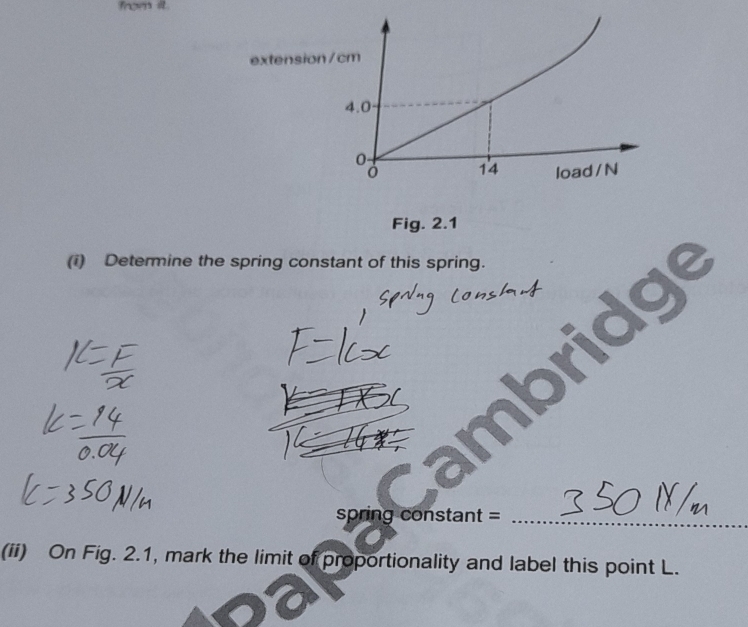 from it. 
extension/ cm
4.0
14 load /N
Fig. 2.1 
(i) Determine the spring constant of this spring. 
spring constant =_ 
(ii) On Fig. 2.1, mark the limit of proportionality and label this point L.