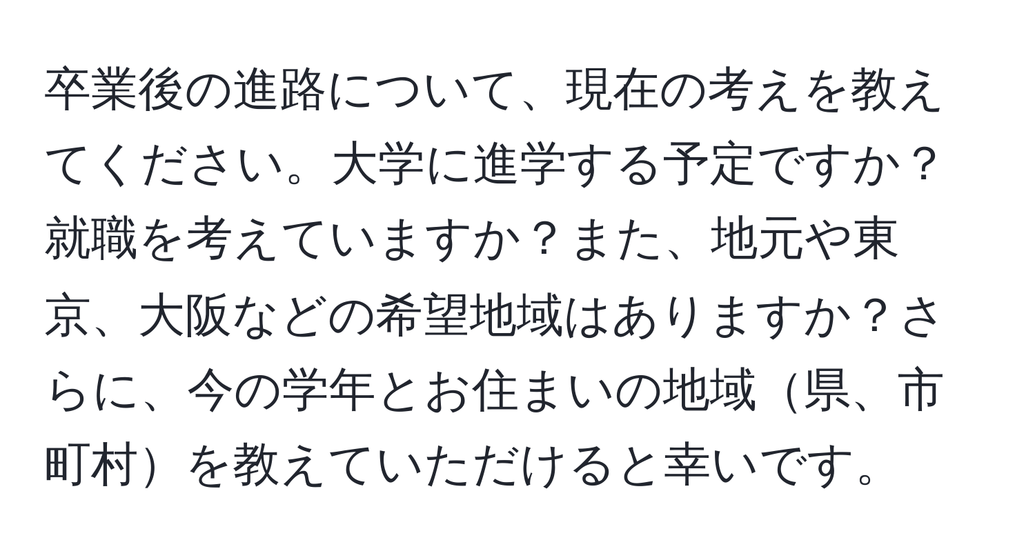 卒業後の進路について、現在の考えを教えてください。大学に進学する予定ですか？就職を考えていますか？また、地元や東京、大阪などの希望地域はありますか？さらに、今の学年とお住まいの地域県、市町村を教えていただけると幸いです。