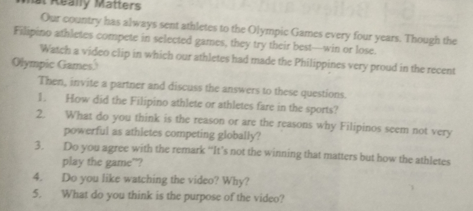 Really Mätters 
Our country has always sent athletes to the Olympic Games every four years. Though the 
Filipino athletes compete in selected games, they try their best—win or lose. 
Watch a video clip in which our athletes had made the Philippines very proud in the recent 
Olympic Games) 
Then, invite a partner and discuss the answers to these questions. 
1. How did the Filipino athlete or athletes fare in the sports? 
2. What do you think is the reason or are the reasons why Filipinos seem not very 
powerful as athletes competing globally? 
3. Do you agree with the remark “It’s not the winning that matters but how the athletes 
play the game”? 
4. Do you like watching the video? Why? 
5. What do you think is the purpose of the video?