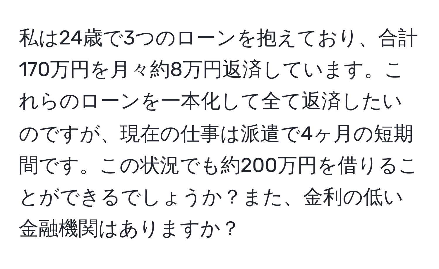 私は24歳で3つのローンを抱えており、合計170万円を月々約8万円返済しています。これらのローンを一本化して全て返済したいのですが、現在の仕事は派遣で4ヶ月の短期間です。この状況でも約200万円を借りることができるでしょうか？また、金利の低い金融機関はありますか？