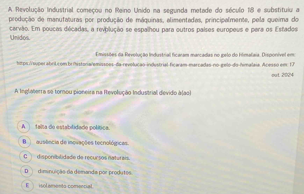 A Revolução Industrial começou no Reino Unido na segunda metade do século 18 e substituiu a
produção de manufaturas por produção de máquinas, alimentadas, principalmente, pela queima do
carvão. Em poucas décadas, a revolução se espalhou para outros países europeus e para os Estados
Unidos.
Emissões da Revolução Industrial ficaram marcadas no gelo do Himalaia. Disponível em:
https://super.abril.com.br/historia/emissoes-da-revolucao-industrial-ficaram-marcadas-no-gelo-do-himalaia. Acesso em: 17
out. 2024
A Inglaterra se tornou pioneira na Revolução Industrial devido à(ao)
A falta de estabilidade política.
B ausência de inovações tecnológicas.
C disponibilidade de recursos naturais.
D diminuição da demanda por produtos.
E isolamento comercial.