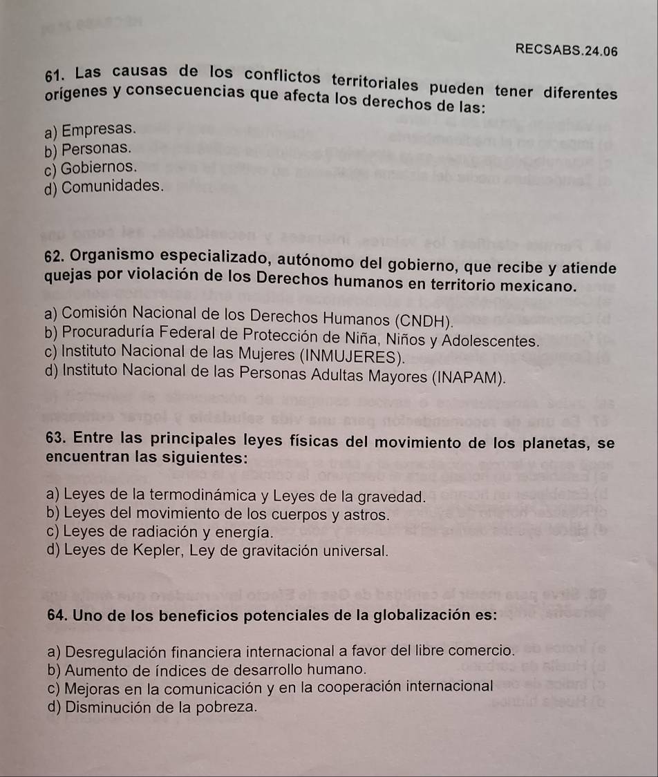 RECSABS.24.06
61. Las causas de los conflictos territoriales pueden tener diferentes
orígenes y consecuencias que afecta los derechos de las:
a) Empresas.
b) Personas.
c) Gobiernos.
d) Comunidades.
62. Organismo especializado, autónomo del gobierno, que recibe y atiende
quejas por violación de los Derechos humanos en territorio mexicano.
a) Comisión Nacional de los Derechos Humanos (CNDH).
b) Procuraduría Federal de Protección de Niña, Niños y Adolescentes.
c) Instituto Nacional de las Mujeres (INMUJERES).
d) Instituto Nacional de las Personas Adultas Mayores (INAPAM).
63. Entre las principales leyes físicas del movimiento de los planetas, se
encuentran las siguientes:
a) Leyes de la termodinámica y Leyes de la gravedad.
b) Leyes del movimiento de los cuerpos y astros.
c) Leyes de radiación y energía.
d) Leyes de Kepler, Ley de gravitación universal.
64. Uno de los beneficios potenciales de la globalización es:
a) Desregulación financiera internacional a favor del libre comercio.
b) Aumento de índices de desarrollo humano.
c) Mejoras en la comunicación y en la cooperación internacional
d) Disminución de la pobreza.