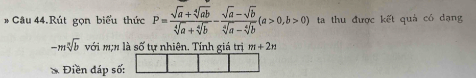 # Câu 44.Rút gọn biểu thức P= (sqrt(a)+sqrt[4](ab))/sqrt[4](a)+sqrt[4](b) - (sqrt(a)-sqrt(b))/sqrt[4](a)-sqrt[4](b) (a>0,b>0) ta thu được kết quả có dạng
-msqrt[n](b) với m;n là số tự nhiên. Tính giá trị m+2n
* Điền đáp số: