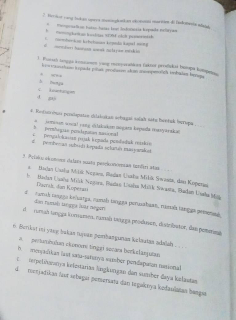 Berikut yang bukan upaya meningkatkan ekonomi maritim di Indonesia adəlsh
a   mengenalkan batas-batas laut Indonesia kepada nelayan
b. meningkarkan kualitas SDM olch pemerintah
c. memberikan kebebasan kepada kapal asing
d. memberi bantuan untuk nelayan miskin
3. Rumah tangga konsumen yang menyerahkan faktor produksi berupa kompelets
kewirausahaan kepada pihak produsen akan memperoleh imbalan berapa
a sewa
b. bunga
c. keuntungan
d gaji
4. Redistribusi pendapatan dilakukan sebagai salah satu bentuk berupa , , , 
a  jaminan sosial yang dilakukan negara kepada masyarakat
b. pembagian pendapatan nasional
c. pengalokasian pajak kepada penduduk miskin
d. pemberian subsidi kepada seluruh masyarakat
5. Pelaku ekonomi dalam suatu perekonomian terdiri atas . . . .
a. Badan Usaha Milik Negara, Badan Usaha Milik Swasta, dan Koperasi
b. Badan Usaha Milik Negara, Badan Usaha Milik Swasta, Badan Usaha Mili
Daerah, dan Koperasi
d. rumah tangga keluarga, rumah tangga perusahaan, rumah tangga pemermah
dan rumah tangga luar negeri
d. rumah tangga konsumen, rumah tangga produsen, distributor, dan pemermah
6. Berikut ini yang bukan tujuan pembangunan kelautan adalah . , . .
a. pertumbuhan ekonomi tinggi secara berkelanjutan
b. menjadikan laut satu-satunya sumber pendapatan nasional
c. terpeliharanya kelestarian lingkungan dan sumber daya kelautan
d. menjadikan laut sebagai pemersatu dan tegaknya kedaulatan bangsa