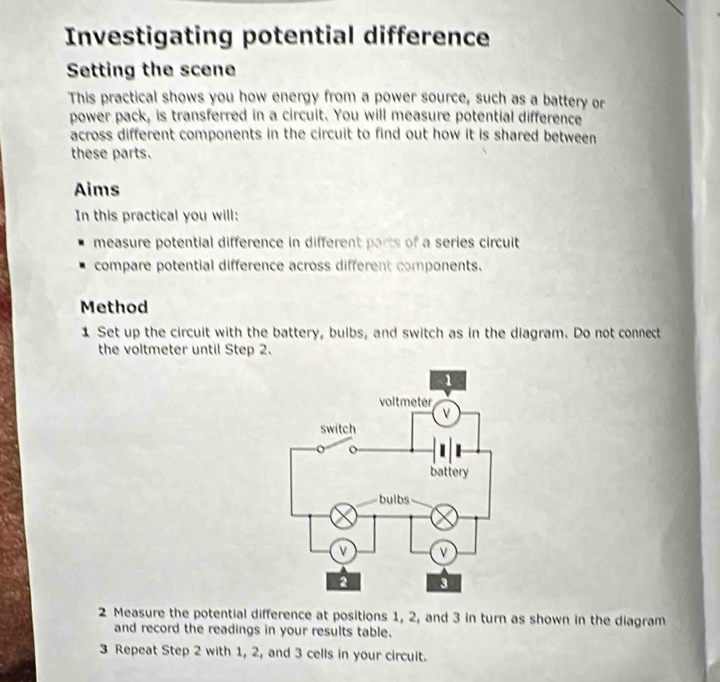 Investigating potential difference 
Setting the scene 
This practical shows you how energy from a power source, such as a battery or 
power pack, is transferred in a circuit. You will measure potential difference 
across different components in the circuit to find out how it is shared between 
these parts. 
Aims 
In this practical you will: 
measure potential difference in different parts of a series circuit 
compare potential difference across different components. 
Method 
1 Set up the circuit with the battery, bulbs, and switch as in the diagram. Do not connect 
the voltmeter until Step 2. 
2 Measure the potential difference at positions 1, 2, and 3 in turn as shown in the diagram 
and record the readings in your results table. 
3 Repeat Step 2 with 1, 2, and 3 cells in your circuit.