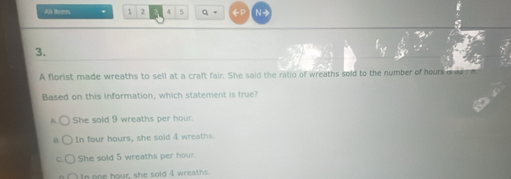 All ttems 1 2 4 5 Q N→
3.
A florist made wreaths to sell at a craft fair. She said the ratio of wreaths sold to the number of hours is as ro
Based on this information, which statement is true?
A She sold 9 wreaths per hour.
In four hours, she sold 4 wreaths.
She sold 5 wreaths per hour.
In one hour, she sold 4 wreaths.