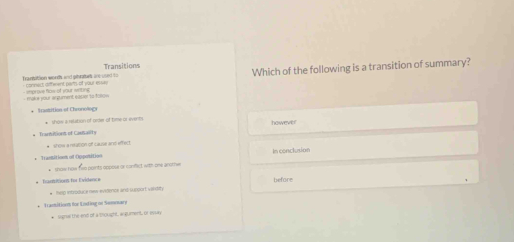 Transitions
Transition words and phrases are used to Which of the following is a transition of summary?
- connect different parts of your essay
- improve flow of your writing
- make your argument easier to follow
Transition of Chronology
* show a relation of order of time or events
Transitions of Causality however
* show a relation of cause and effect
Transitions of Opposition in conclusion
show how two points oppose or conflict with one another
Transitions for Evidence before
help introduce new evidence and support varidity
Transitions for Ending or Summary
signal the end of a thought, argument, or essay