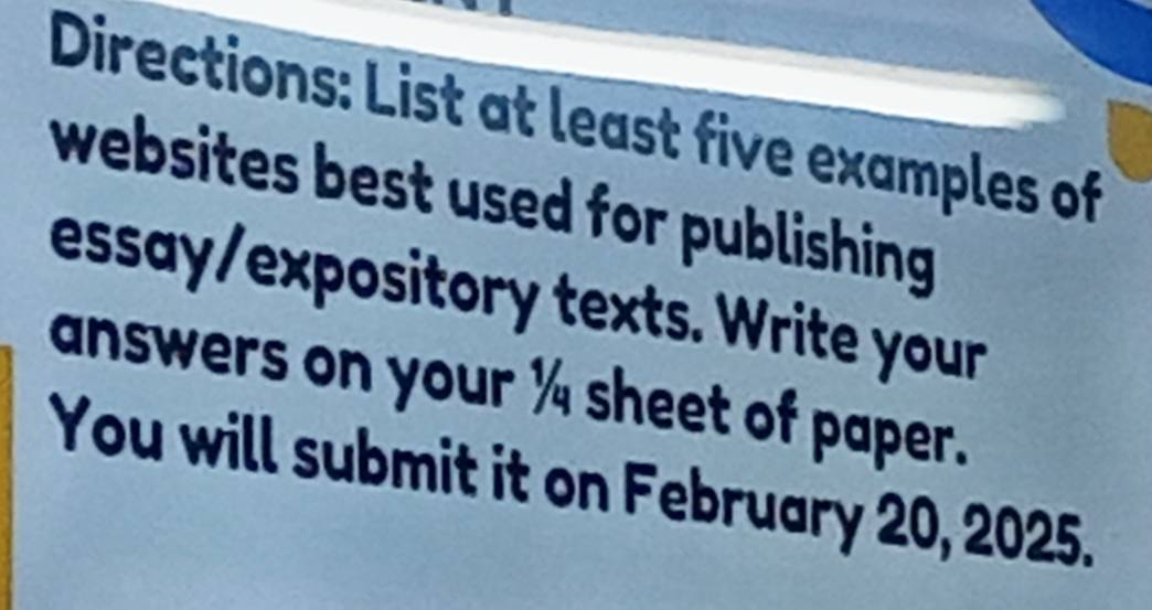 Directions: List at least five examples of 
websites best used for publishing. 
essay/expository texts. Write your 
answers on your ¼ sheet of paper. 
You will submit it on February 20, 2025.