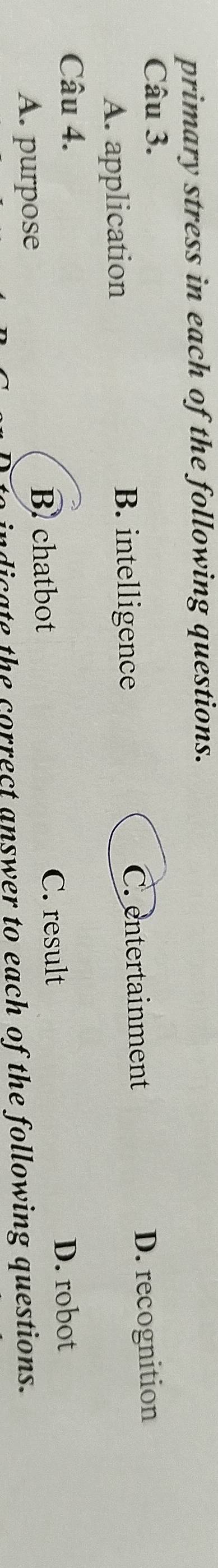 primary stress in each of the following questions.
Câu 3.
A. application B. intelligence C. entertainment D. recognition
Câu 4. D. robot
B chatbot C. result
A. purpose
indicate the correct answer to each of the following questions.